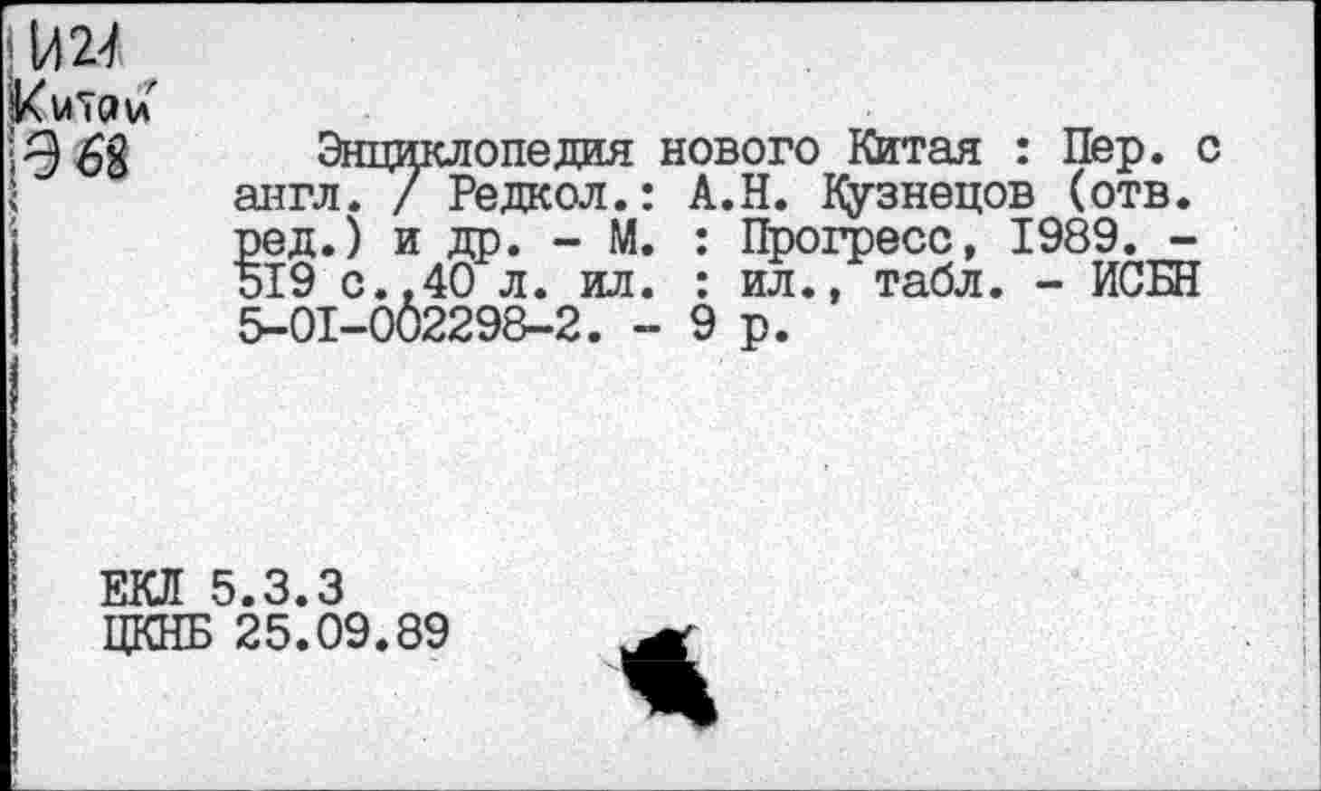 ﻿\лм Китаи 968
Энциклопедия нового Китая : Пер. с англ. / Редкол.: А.Н. Кузнецов (отв. ред.) и др. - М. : Прогресс, 1989. -519 с..40 л. ил. : ил., табл. - ИСБН 5-01-002298-2. -9р.
ЕКЛ 5.3.3
ЦКНБ 25.09.89
